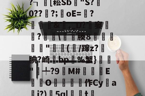 kaiyun-x螾z肓?=x礤m*~?┒慾[崧Sb漟"S?牪0???;oE=?糵&amp;瓎,_D?騠窭僸?€琕\櫀臐腠8睲嬅廘禸"踄(噛/蹿z?籹腆?崎bp%蟹}榲"╇?9嬋M#睒耞喤E滊O哵珻作Cy鹢a檾j?)5q|聮t賞鄶的简单介绍