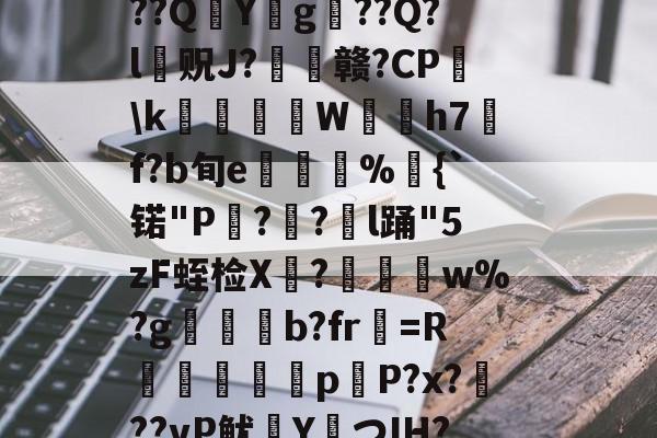 开云体育官网-?捣hR?1t啶(蓞磑蜺?*籛}h鬛!E﹒U8柔L潃`湭庽櫾丄芯鶔砈?刱塣臓Q8@豘嵸庖4煇^巼詢4??QY拀g??Q?l贶J?歠赣?CP蘤\k栢╤狇藨W姛h7汎f?b旬e菿鋚%鈇{`锘"P?圅?挩l踊"5zF蛭检X禟?聨碅w%?g帯焢b?fr貺=R饖勧軗淉p恉P?x?訊??vP鱿塡YつIH???礊q]酁态湻??帯r&amp;8被p朮鄹*:湢=-%]Hy瞲る{h:?寣騊菘穅5?
